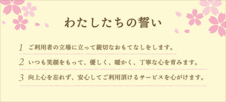 わたしたちの誓い~1.ご利用者の立場に立って親切なおもてなしをします。2.いつも笑顔をもって、優しく、暖かく、丁寧な心を育みます。3.向上心を忘れず、安心してご利用頂けるサービスを心がけます。